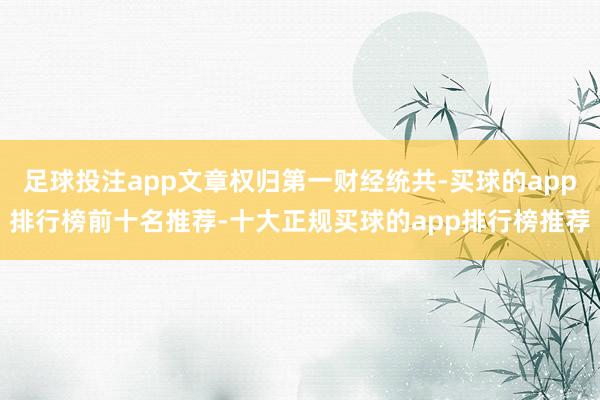 足球投注app文章权归第一财经统共-买球的app排行榜前十名推荐-十大正规买球的app排行榜推荐