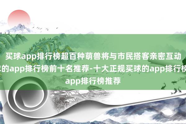 买球app排行榜超百种萌兽将与市民搭客亲密互动-买球的app排行榜前十名推荐-十大正规买球的app排行榜推荐