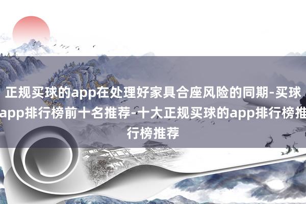 正规买球的app在处理好家具合座风险的同期-买球的app排行榜前十名推荐-十大正规买球的app排行榜推荐