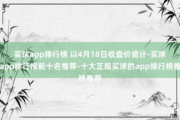 买球app排行榜 　　以4月18日收盘价诡计-买球的app排行榜前十名推荐-十大正规买球的app排行榜推荐