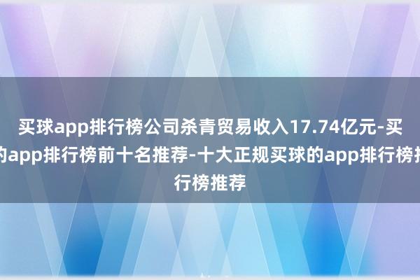 买球app排行榜公司杀青贸易收入17.74亿元-买球的app排行榜前十名推荐-十大正规买球的app排行榜推荐