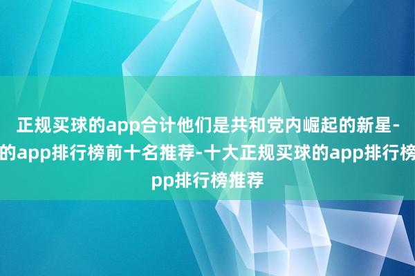 正规买球的app合计他们是共和党内崛起的新星-买球的app排行榜前十名推荐-十大正规买球的app排行榜推荐
