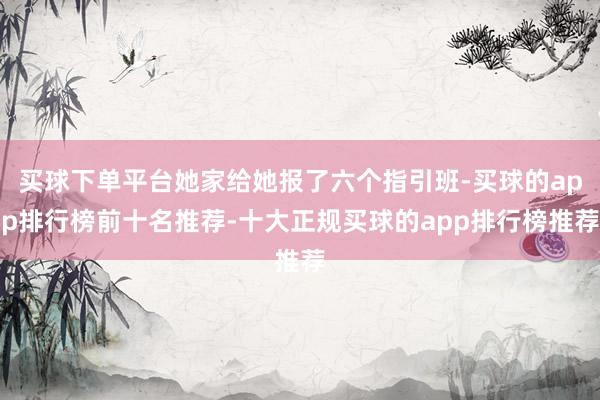 买球下单平台她家给她报了六个指引班-买球的app排行榜前十名推荐-十大正规买球的app排行榜推荐