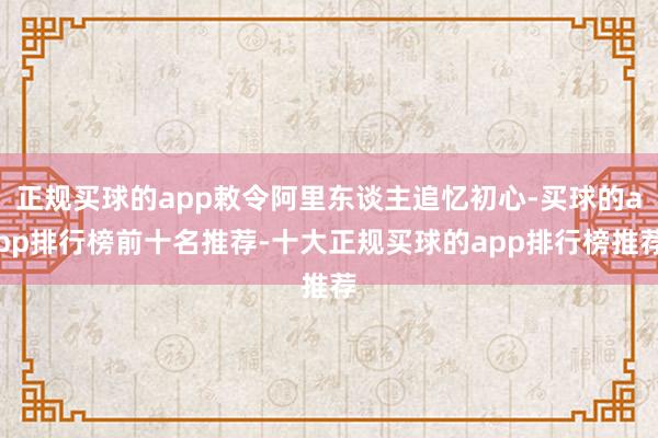 正规买球的app敕令阿里东谈主追忆初心-买球的app排行榜前十名推荐-十大正规买球的app排行榜推荐