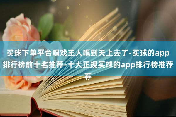 买球下单平台唱戏王人唱到天上去了-买球的app排行榜前十名推荐-十大正规买球的app排行榜推荐