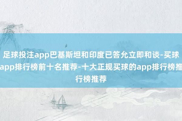 足球投注app巴基斯坦和印度已答允立即和谈-买球的app排行榜前十名推荐-十大正规买球的app排行榜推荐