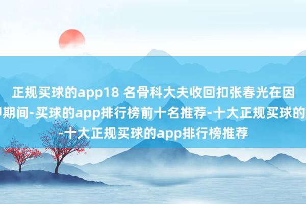 正规买球的app18 名骨科大夫收回扣张春光在因犯拐骗罪被羁押期间-买球的app排行榜前十名推荐-十大正规买球的app排行榜推荐