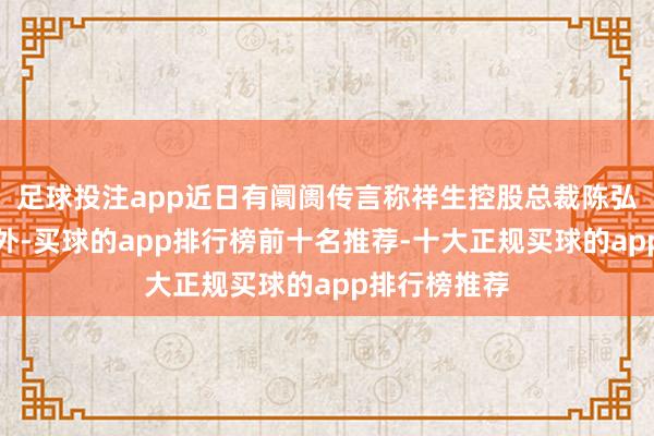 足球投注app近日有阛阓传言称祥生控股总裁陈弘倪已叛逃境外-买球的app排行榜前十名推荐-十大正规买球的app排行榜推荐