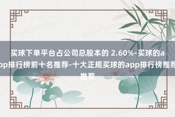 买球下单平台占公司总股本的 2.60%-买球的app排行榜前十名推荐-十大正规买球的app排行榜推荐