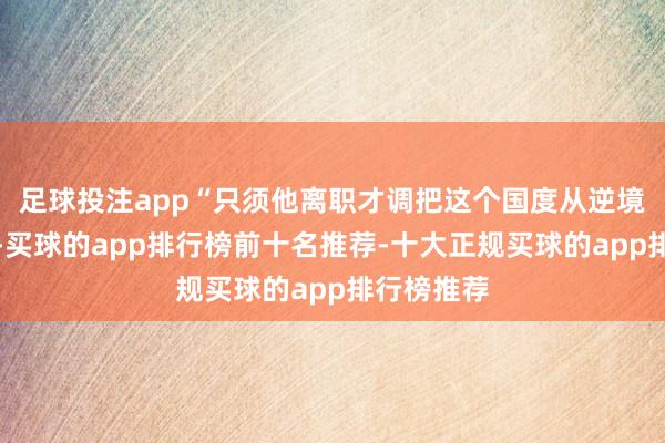 足球投注app“只须他离职才调把这个国度从逆境中拉出来-买球的app排行榜前十名推荐-十大正规买球的app排行榜推荐
