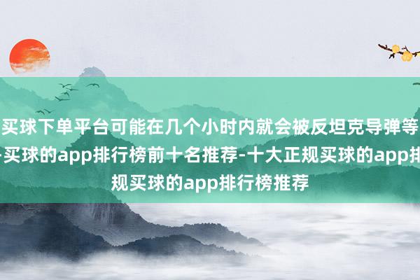买球下单平台可能在几个小时内就会被反坦克导弹等刀兵击毁-买球的app排行榜前十名推荐-十大正规买球的app排行榜推荐