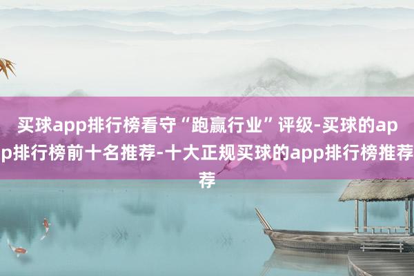 买球app排行榜看守“跑赢行业”评级-买球的app排行榜前十名推荐-十大正规买球的app排行榜推荐