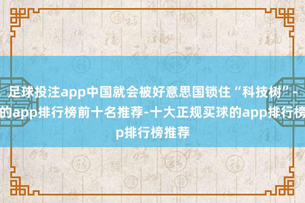 足球投注app中国就会被好意思国锁住“科技树”-买球的app排行榜前十名推荐-十大正规买球的app排行榜推荐