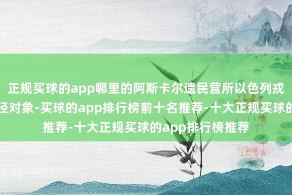 正规买球的app哪里的阿斯卡尔遗民营所以色列戎行和警方这次行径对象-买球的app排行榜前十名推荐-十大正规买球的app排行榜推荐