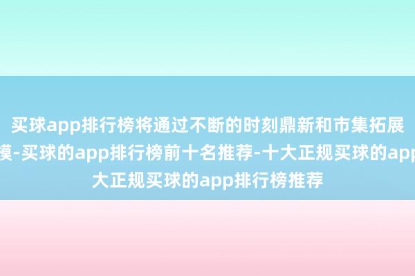 买球app排行榜将通过不断的时刻鼎新和市集拓展扩伟业务规模-买球的app排行榜前十名推荐-十大正规买球的app排行榜推荐