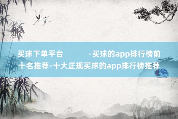 买球下单平台            -买球的app排行榜前十名推荐-十大正规买球的app排行榜推荐