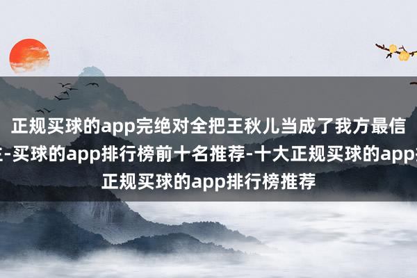 正规买球的app完绝对全把王秋儿当成了我方最信托的东谈主-买球的app排行榜前十名推荐-十大正规买球的app排行榜推荐