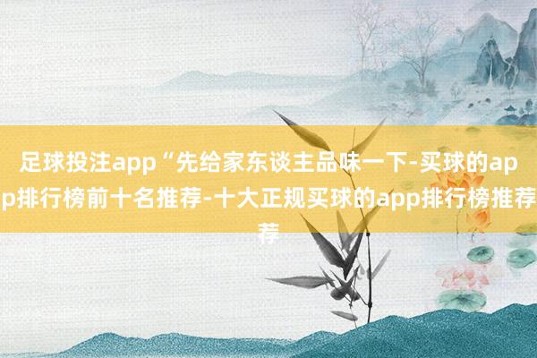 足球投注app“先给家东谈主品味一下-买球的app排行榜前十名推荐-十大正规买球的app排行榜推荐
