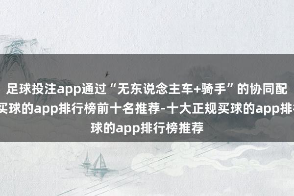 足球投注app通过“无东说念主车+骑手”的协同配送生态-买球的app排行榜前十名推荐-十大正规买球的app排行榜推荐