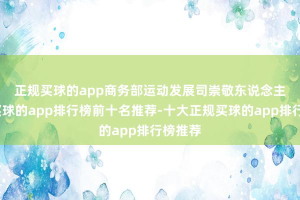 正规买球的app　　商务部运动发展司崇敬东说念主默示-买球的app排行榜前十名推荐-十大正规买球的app排行榜推荐