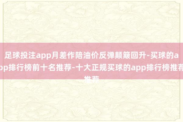 足球投注app月差作陪油价反弹颠簸回升-买球的app排行榜前十名推荐-十大正规买球的app排行榜推荐