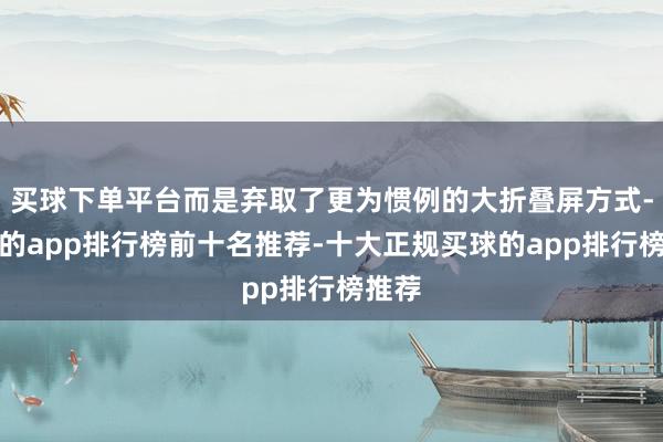 买球下单平台而是弃取了更为惯例的大折叠屏方式-买球的app排行榜前十名推荐-十大正规买球的app排行榜推荐