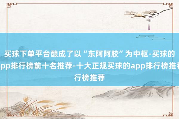 买球下单平台酿成了以“东阿阿胶”为中枢-买球的app排行榜前十名推荐-十大正规买球的app排行榜推荐