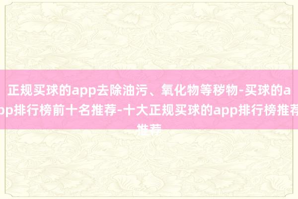 正规买球的app去除油污、氧化物等秽物-买球的app排行榜前十名推荐-十大正规买球的app排行榜推荐