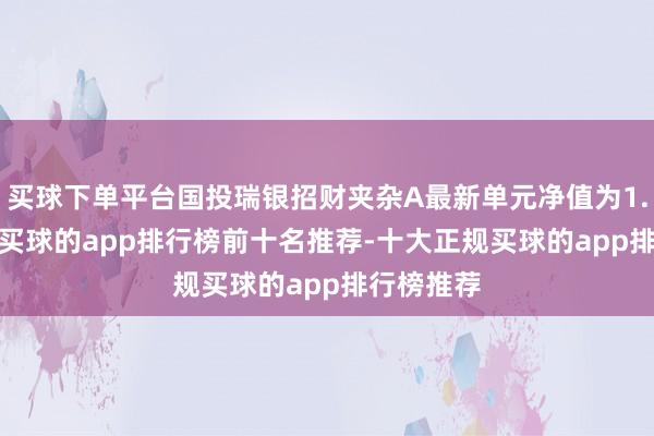 买球下单平台国投瑞银招财夹杂A最新单元净值为1.9141元-买球的app排行榜前十名推荐-十大正规买球的app排行榜推荐