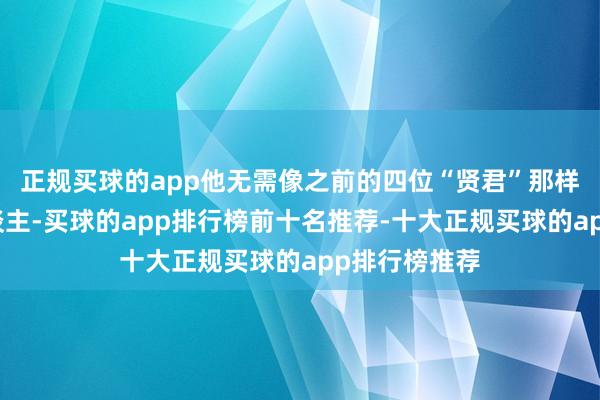 正规买球的app他无需像之前的四位“贤君”那样收养经受东谈主-买球的app排行榜前十名推荐-十大正规买球的app排行榜推荐