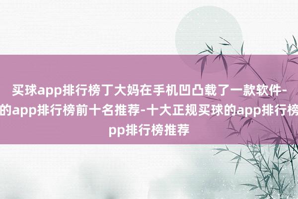 买球app排行榜丁大妈在手机凹凸载了一款软件-买球的app排行榜前十名推荐-十大正规买球的app排行榜推荐