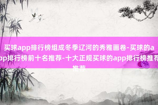 买球app排行榜组成冬季辽河的秀雅画卷-买球的app排行榜前十名推荐-十大正规买球的app排行榜推荐