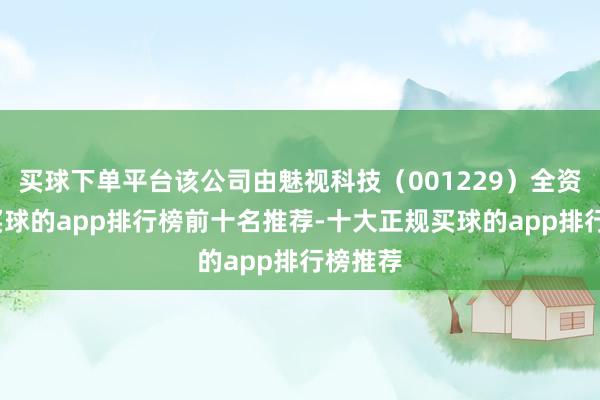 买球下单平台该公司由魅视科技（001229）全资握股-买球的app排行榜前十名推荐-十大正规买球的app排行榜推荐