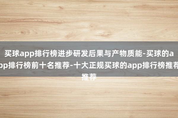 买球app排行榜进步研发后果与产物质能-买球的app排行榜前十名推荐-十大正规买球的app排行榜推荐