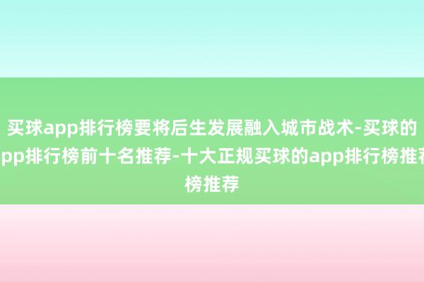 买球app排行榜要将后生发展融入城市战术-买球的app排行榜前十名推荐-十大正规买球的app排行榜推荐