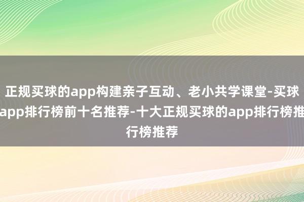 正规买球的app构建亲子互动、老小共学课堂-买球的app排行榜前十名推荐-十大正规买球的app排行榜推荐