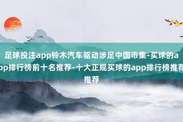 足球投注app铃木汽车驱动涉足中国市集-买球的app排行榜前十名推荐-十大正规买球的app排行榜推荐
