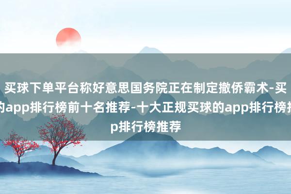 买球下单平台称好意思国务院正在制定撤侨霸术-买球的app排行榜前十名推荐-十大正规买球的app排行榜推荐