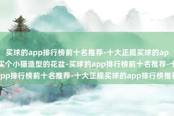 买球的app排行榜前十名推荐-十大正规买球的app排行榜推荐 花二十块买个小猫造型的花盆-买球的app排行榜前十名推荐-十大正规买球的app排行榜推荐