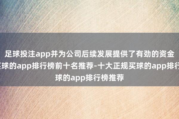 足球投注app并为公司后续发展提供了有劲的资金解救-买球的app排行榜前十名推荐-十大正规买球的app排行榜推荐