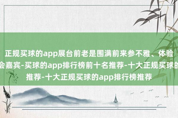 正规买球的app展台前老是围满前来参不雅、体验和购买的中外参会嘉宾-买球的app排行榜前十名推荐-十大正规买球的app排行榜推荐