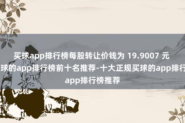 买球app排行榜每股转让价钱为 19.9007 元 / 股-买球的app排行榜前十名推荐-十大正规买球的app排行榜推荐