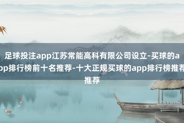 足球投注app江苏常能高科有限公司设立-买球的app排行榜前十名推荐-十大正规买球的app排行榜推荐