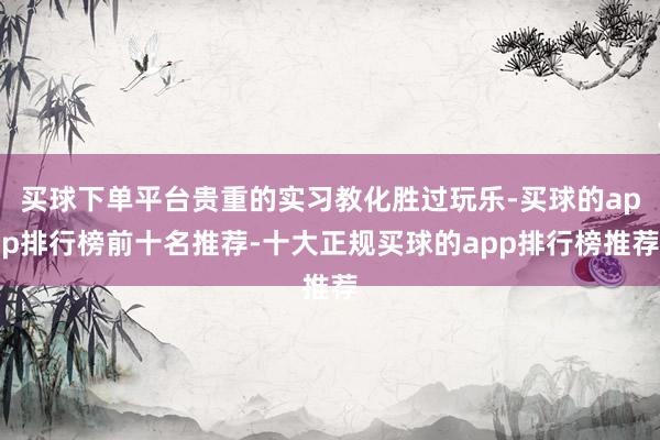 买球下单平台贵重的实习教化胜过玩乐-买球的app排行榜前十名推荐-十大正规买球的app排行榜推荐