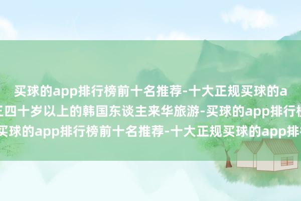 买球的app排行榜前十名推荐-十大正规买球的app排行榜推荐年岁在三四十岁以上的韩国东谈主来华旅游-买球的app排行榜前十名推荐-十大正规买球的app排行榜推荐