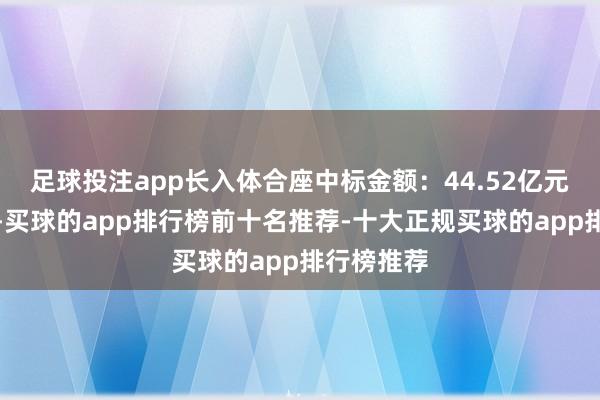 足球投注app长入体合座中标金额：44.52亿元（含税）-买球的app排行榜前十名推荐-十大正规买球的app排行榜推荐