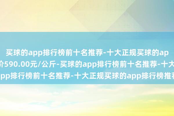 买球的app排行榜前十名推荐-十大正规买球的app排行榜推荐最低报价590.00元/公斤-买球的app排行榜前十名推荐-十大正规买球的app排行榜推荐