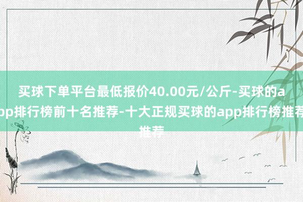 买球下单平台最低报价40.00元/公斤-买球的app排行榜前十名推荐-十大正规买球的app排行榜推荐