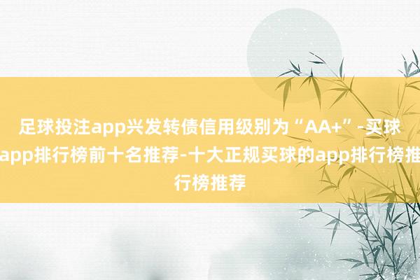 足球投注app兴发转债信用级别为“AA+”-买球的app排行榜前十名推荐-十大正规买球的app排行榜推荐