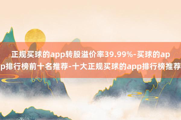 正规买球的app转股溢价率39.99%-买球的app排行榜前十名推荐-十大正规买球的app排行榜推荐